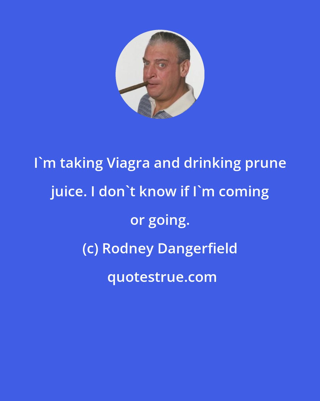 Rodney Dangerfield: I'm taking Viagra and drinking prune juice. I don't know if I'm coming or going.