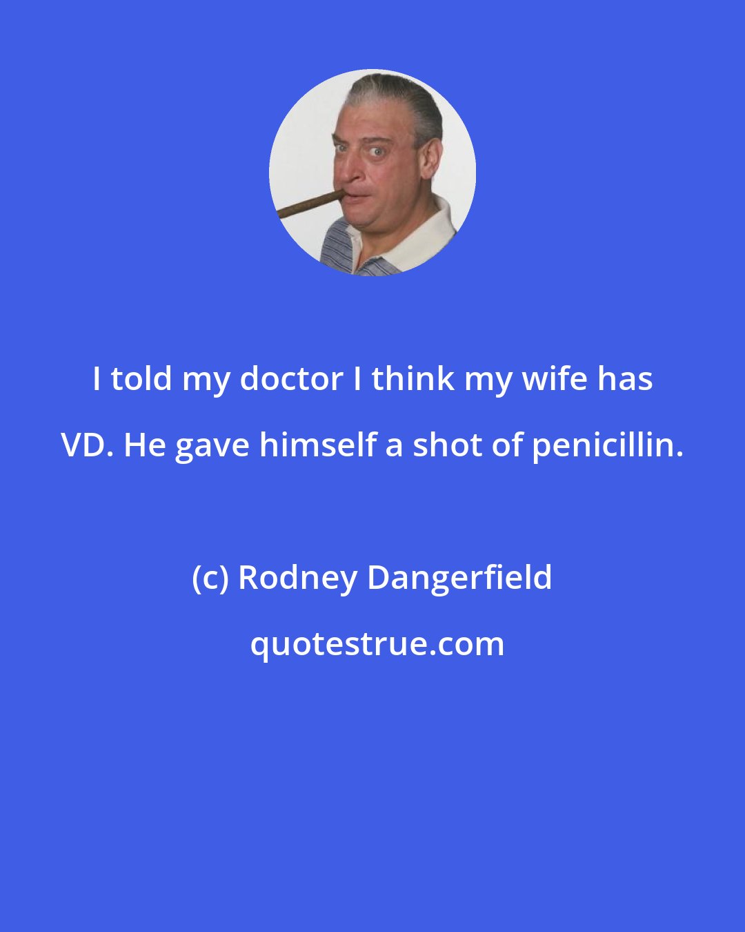 Rodney Dangerfield: I told my doctor I think my wife has VD. He gave himself a shot of penicillin.