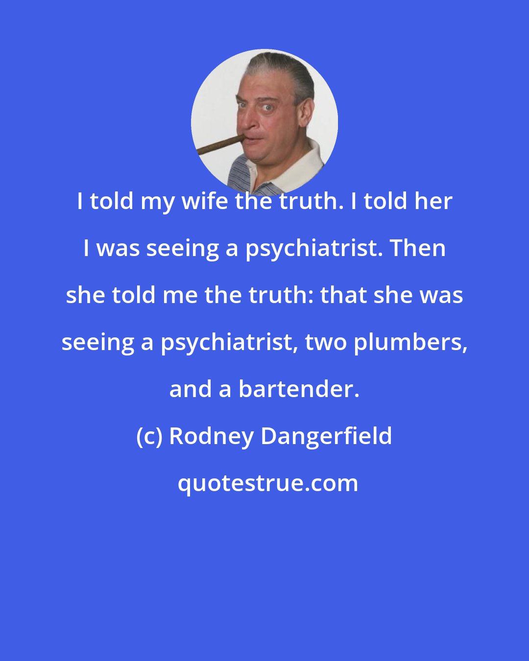 Rodney Dangerfield: I told my wife the truth. I told her I was seeing a psychiatrist. Then she told me the truth: that she was seeing a psychiatrist, two plumbers, and a bartender.