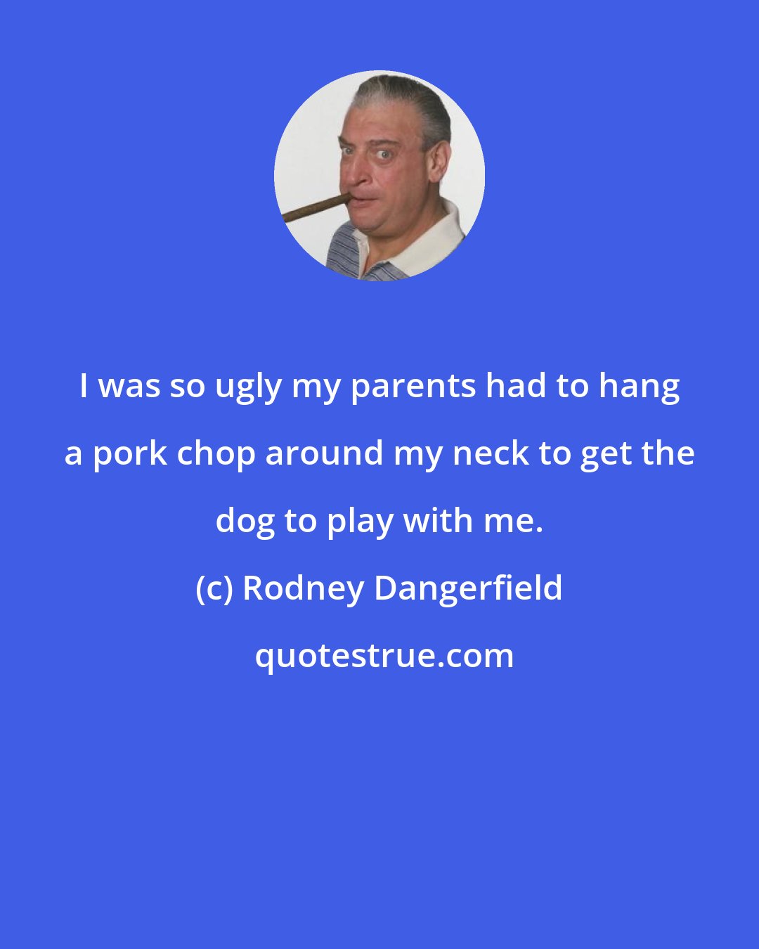Rodney Dangerfield: I was so ugly my parents had to hang a pork chop around my neck to get the dog to play with me.