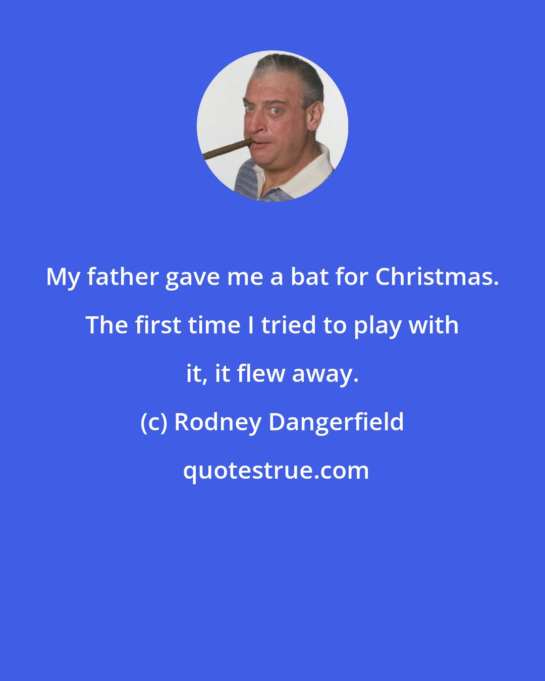 Rodney Dangerfield: My father gave me a bat for Christmas. The first time I tried to play with it, it flew away.