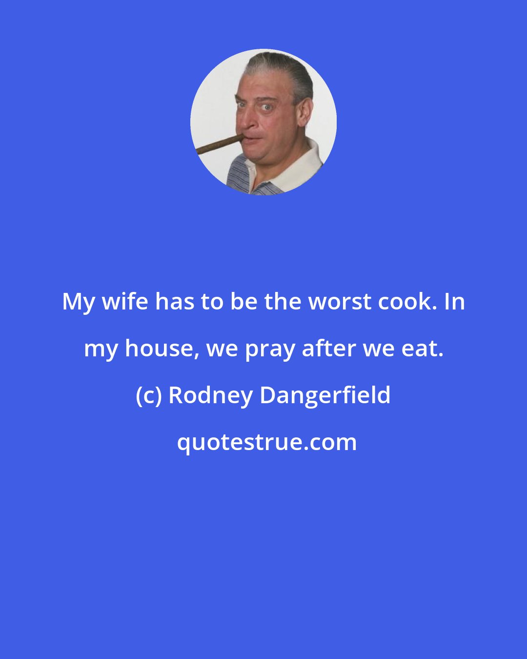 Rodney Dangerfield: My wife has to be the worst cook. In my house, we pray after we eat.