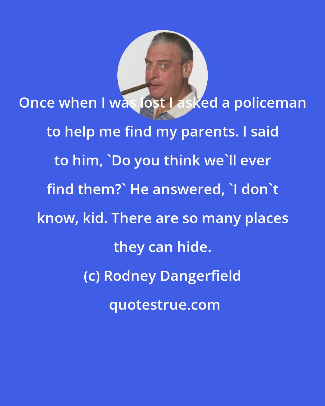 Rodney Dangerfield: Once when I was lost I asked a policeman to help me find my parents. I said to him, 'Do you think we'll ever find them?' He answered, 'I don't know, kid. There are so many places they can hide.