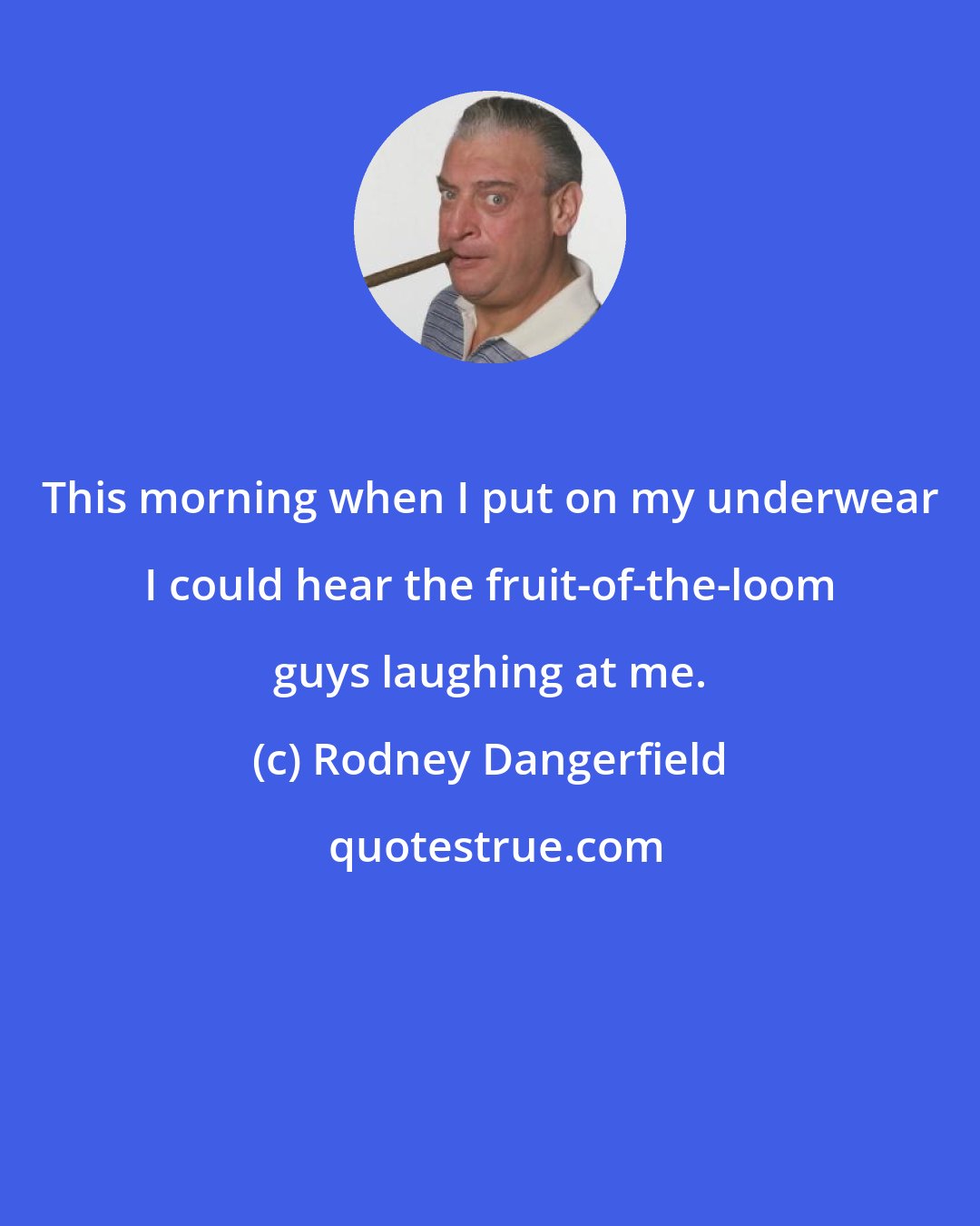 Rodney Dangerfield: This morning when I put on my underwear I could hear the fruit-of-the-loom guys laughing at me.