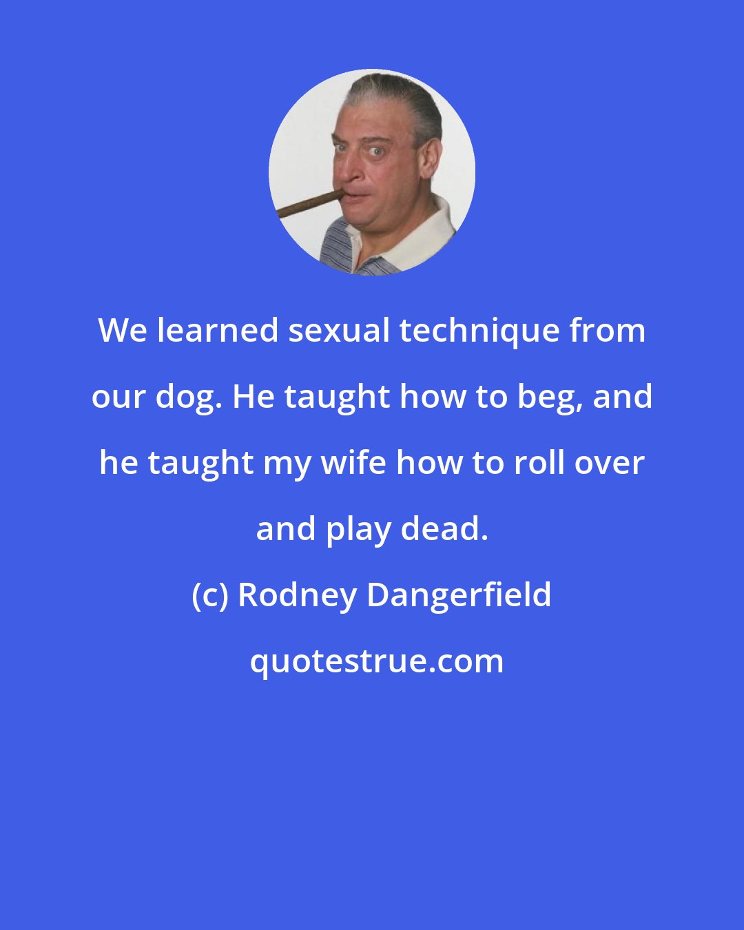 Rodney Dangerfield: We learned sexual technique from our dog. He taught how to beg, and he taught my wife how to roll over and play dead.