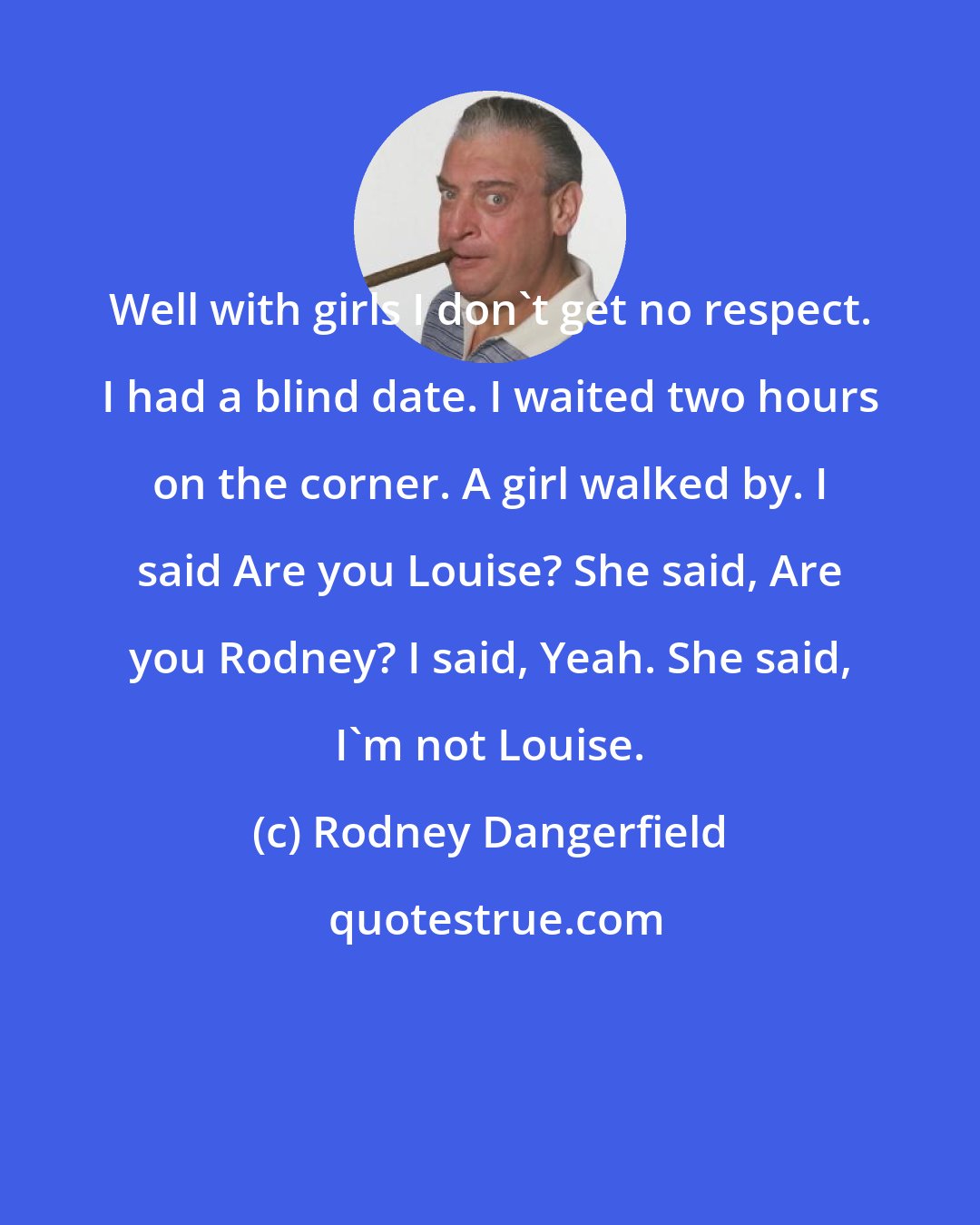 Rodney Dangerfield: Well with girls I don't get no respect. I had a blind date. I waited two hours on the corner. A girl walked by. I said Are you Louise? She said, Are you Rodney? I said, Yeah. She said, I'm not Louise.