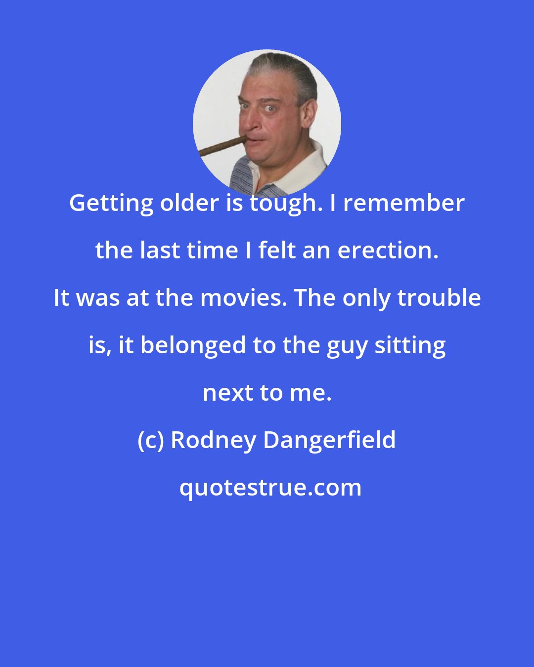 Rodney Dangerfield: Getting older is tough. I remember the last time I felt an erection. It was at the movies. The only trouble is, it belonged to the guy sitting next to me.