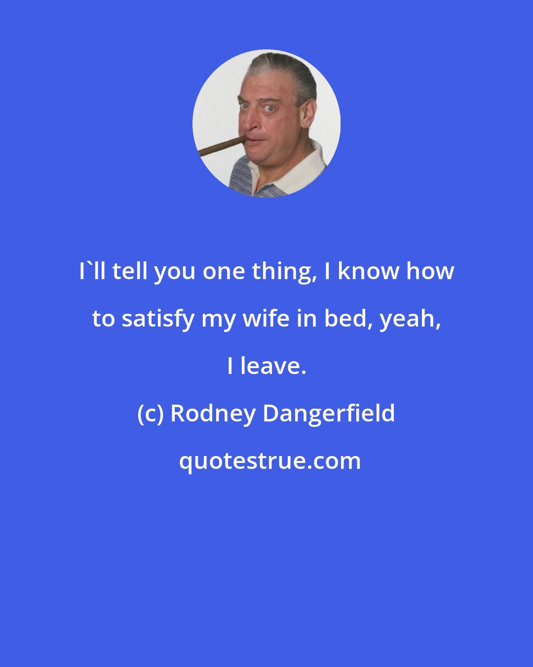 Rodney Dangerfield: I'll tell you one thing, I know how to satisfy my wife in bed, yeah, I leave.