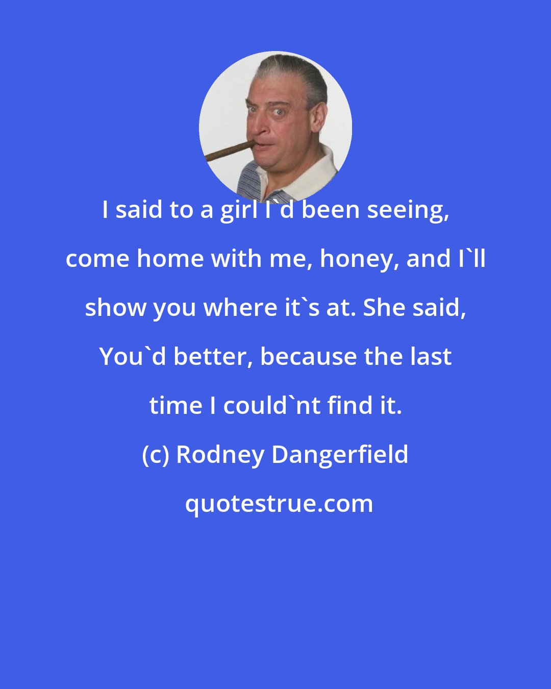 Rodney Dangerfield: I said to a girl I'd been seeing, come home with me, honey, and I'll show you where it's at. She said, You'd better, because the last time I could'nt find it.