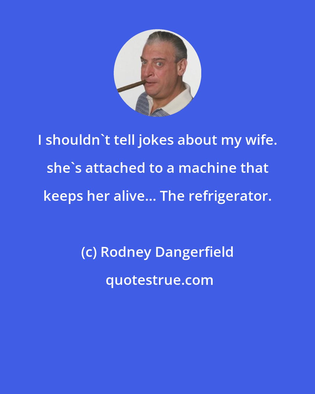 Rodney Dangerfield: I shouldn't tell jokes about my wife. she's attached to a machine that keeps her alive... The refrigerator.