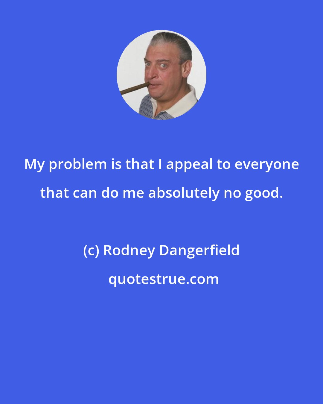 Rodney Dangerfield: My problem is that I appeal to everyone that can do me absolutely no good.