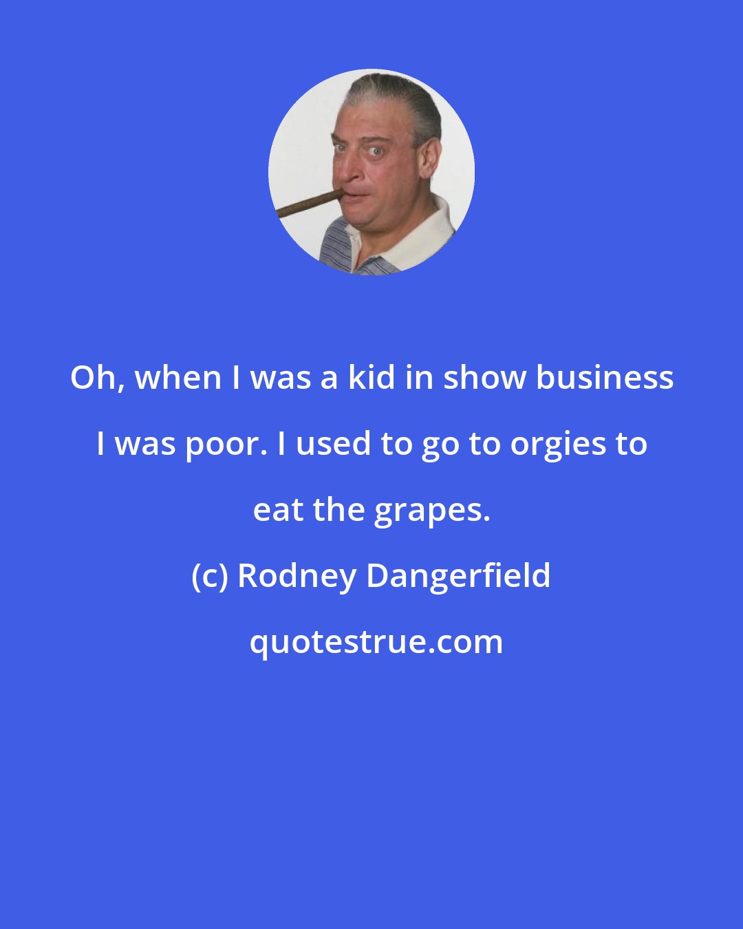 Rodney Dangerfield: Oh, when I was a kid in show business I was poor. I used to go to orgies to eat the grapes.