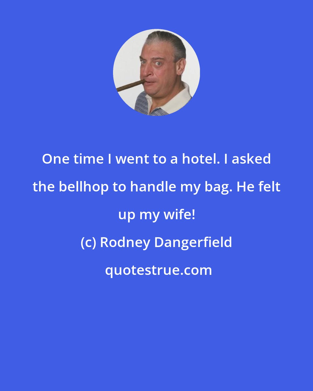 Rodney Dangerfield: One time I went to a hotel. I asked the bellhop to handle my bag. He felt up my wife!