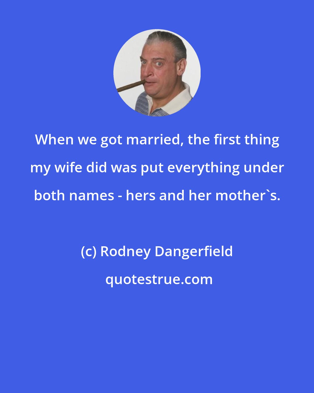 Rodney Dangerfield: When we got married, the first thing my wife did was put everything under both names - hers and her mother's.