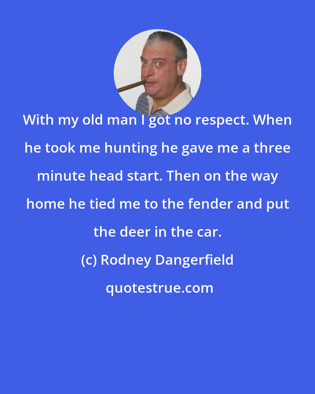Rodney Dangerfield: With my old man I got no respect. When he took me hunting he gave me a three minute head start. Then on the way home he tied me to the fender and put the deer in the car.