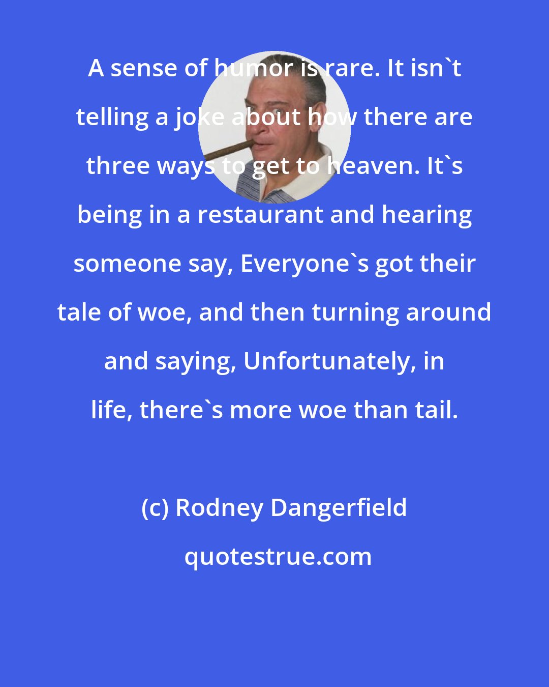 Rodney Dangerfield: A sense of humor is rare. It isn't telling a joke about how there are three ways to get to heaven. It's being in a restaurant and hearing someone say, Everyone's got their tale of woe, and then turning around and saying, Unfortunately, in life, there's more woe than tail.