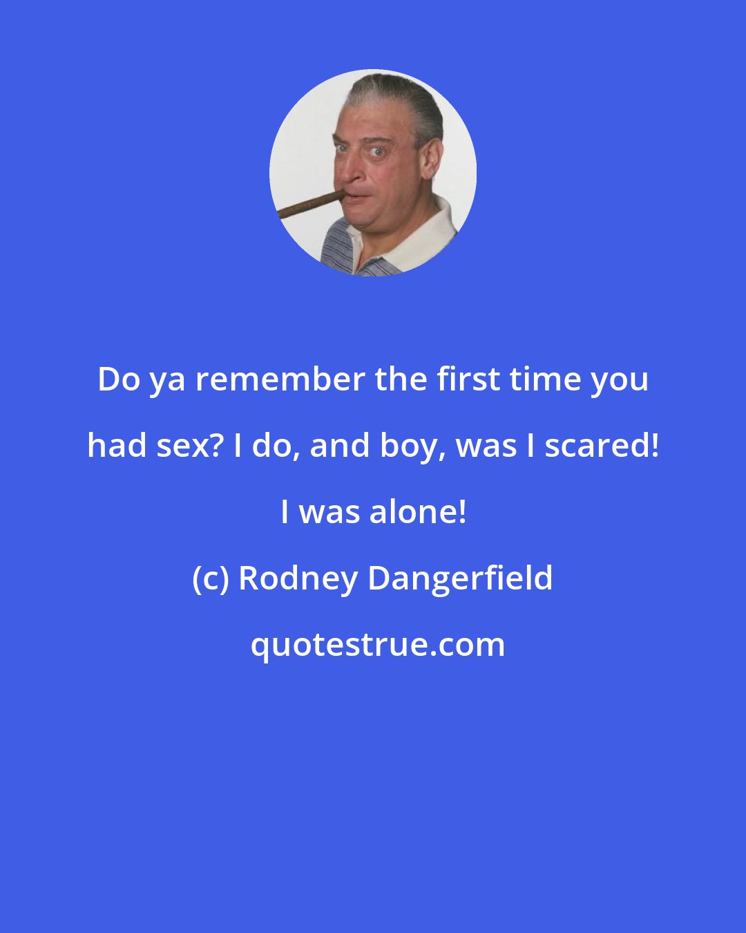 Rodney Dangerfield: Do ya remember the first time you had sex? I do, and boy, was I scared! I was alone!