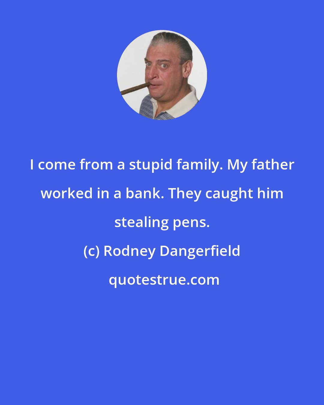 Rodney Dangerfield: I come from a stupid family. My father worked in a bank. They caught him stealing pens.