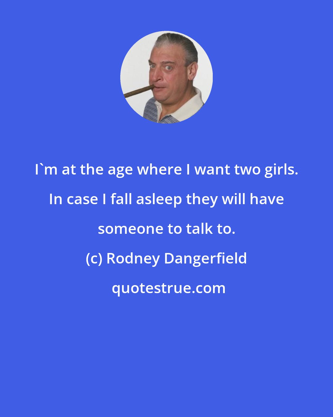 Rodney Dangerfield: I'm at the age where I want two girls. In case I fall asleep they will have someone to talk to.