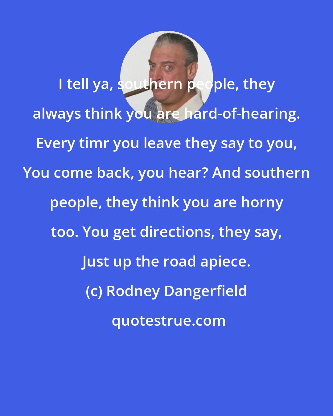 Rodney Dangerfield: I tell ya, southern people, they always think you are hard-of-hearing. Every timr you leave they say to you, You come back, you hear? And southern people, they think you are horny too. You get directions, they say, Just up the road apiece.