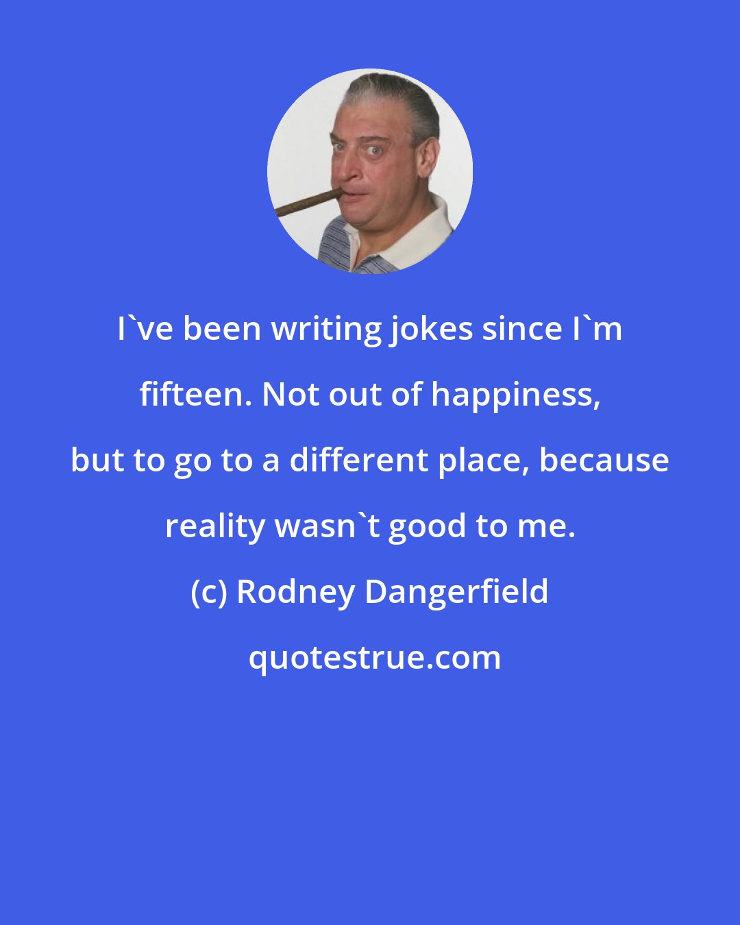 Rodney Dangerfield: I've been writing jokes since I'm fifteen. Not out of happiness, but to go to a different place, because reality wasn't good to me.