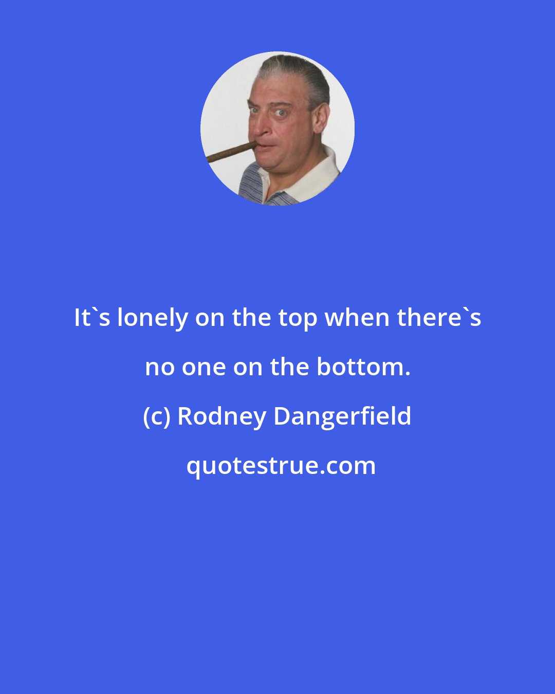 Rodney Dangerfield: It's lonely on the top when there's no one on the bottom.