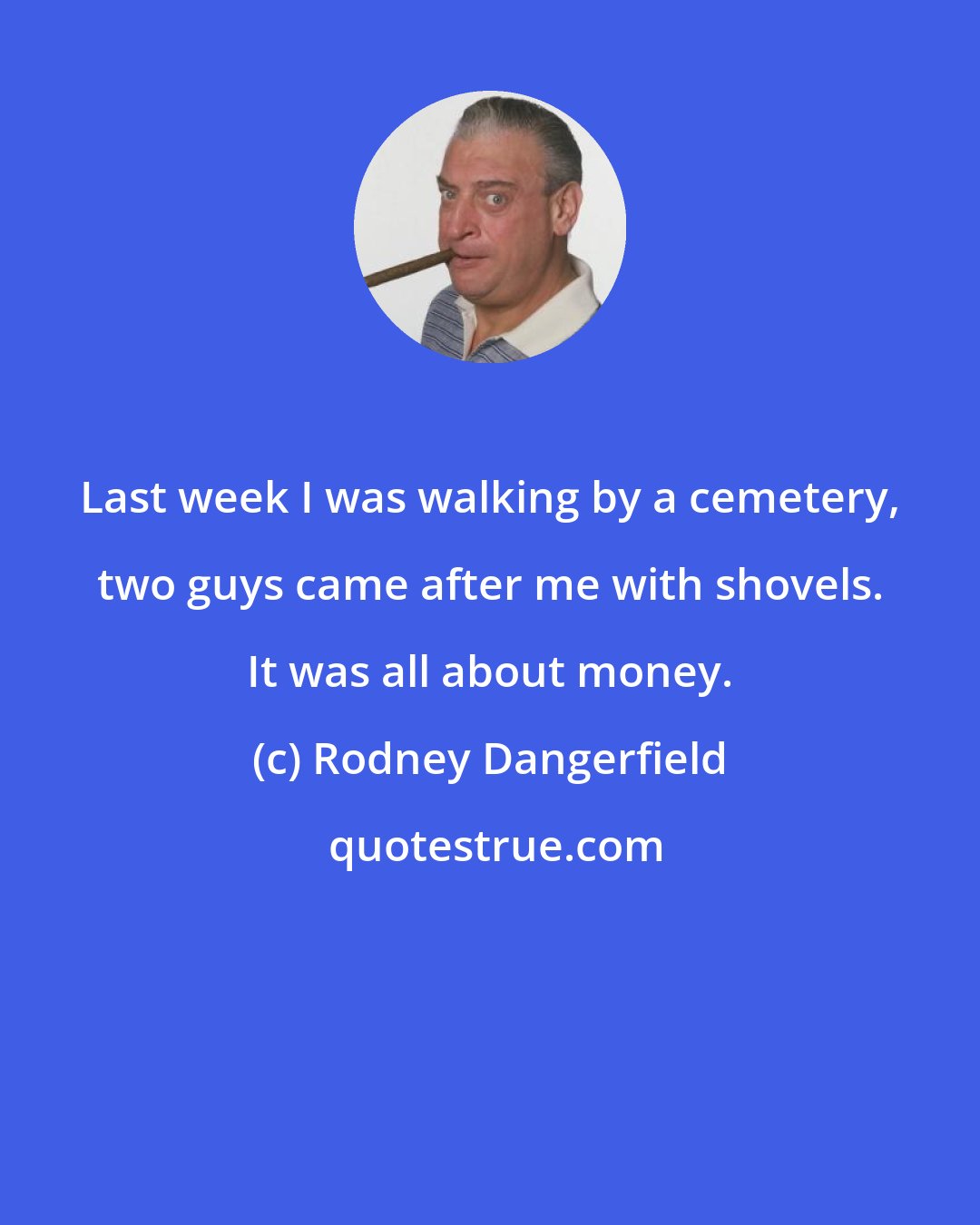 Rodney Dangerfield: Last week I was walking by a cemetery, two guys came after me with shovels. It was all about money.