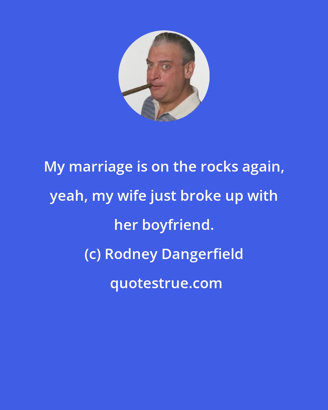 Rodney Dangerfield: My marriage is on the rocks again, yeah, my wife just broke up with her boyfriend.