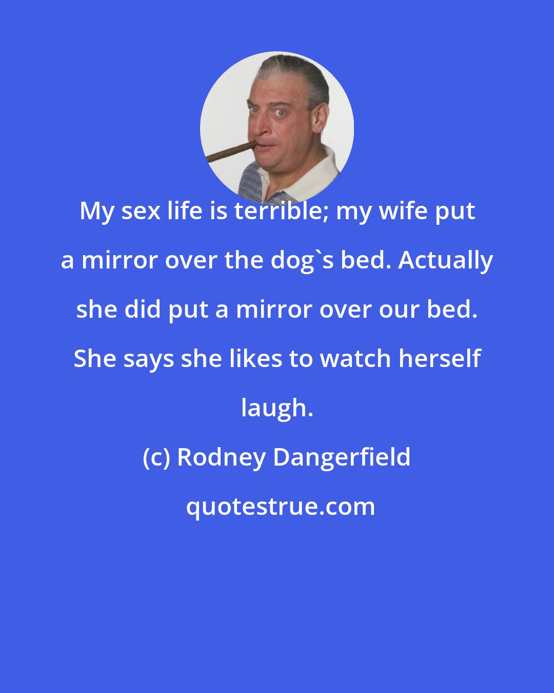 Rodney Dangerfield: My sex life is terrible; my wife put a mirror over the dog's bed. Actually she did put a mirror over our bed. She says she likes to watch herself laugh.