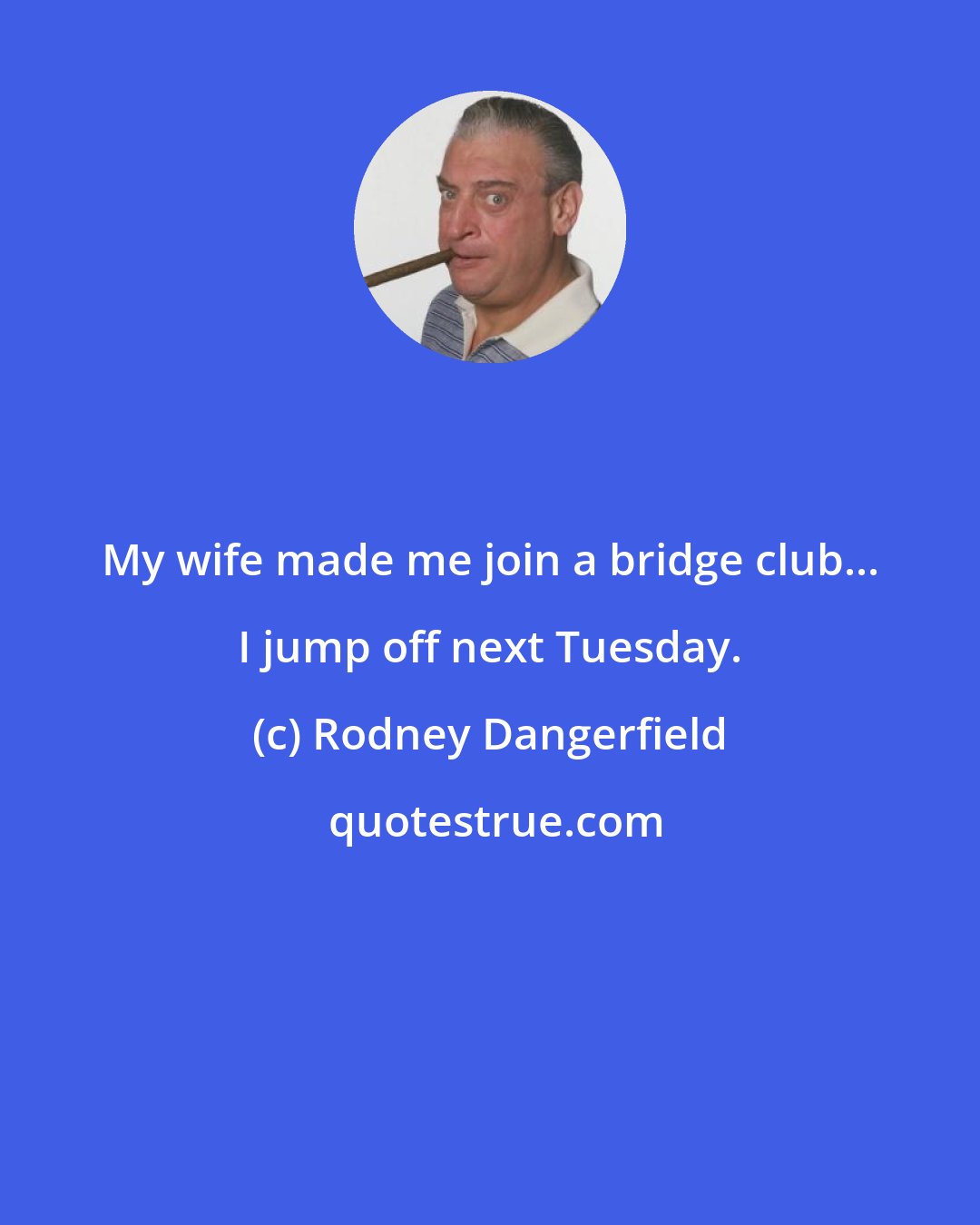 Rodney Dangerfield: My wife made me join a bridge club... I jump off next Tuesday.