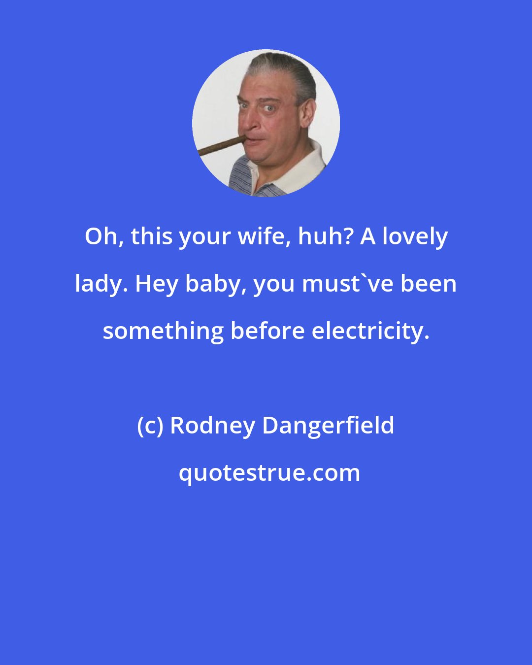 Rodney Dangerfield: Oh, this your wife, huh? A lovely lady. Hey baby, you must've been something before electricity.