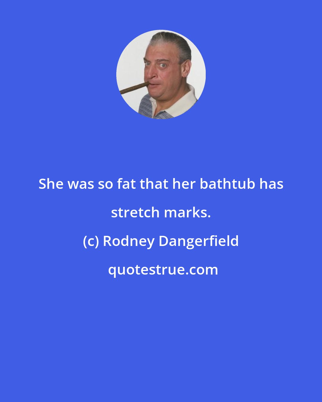 Rodney Dangerfield: She was so fat that her bathtub has stretch marks.