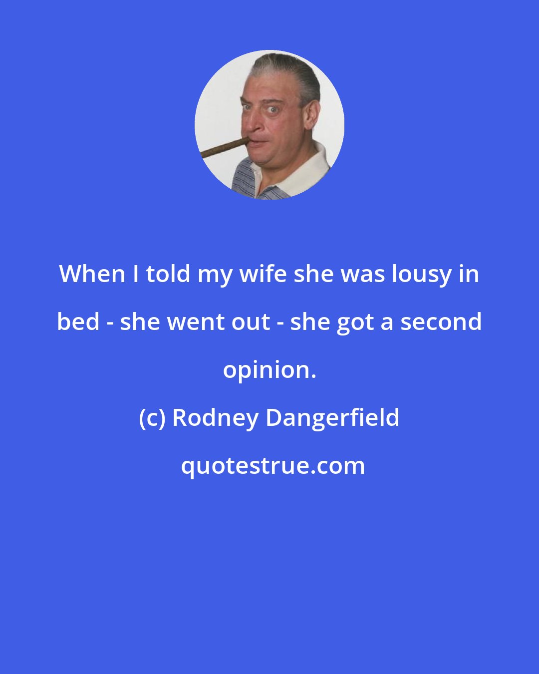 Rodney Dangerfield: When I told my wife she was lousy in bed - she went out - she got a second opinion.
