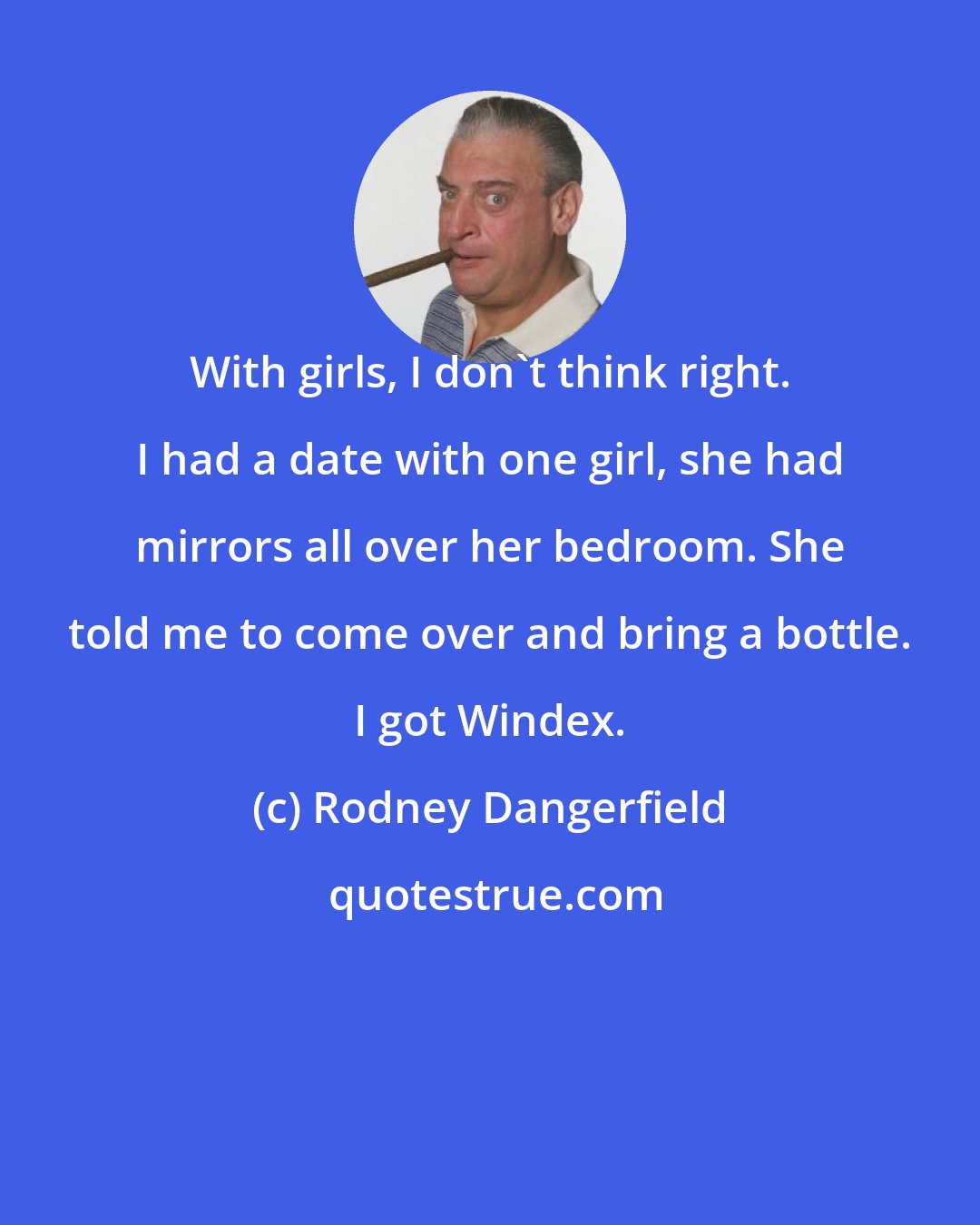 Rodney Dangerfield: With girls, I don't think right. I had a date with one girl, she had mirrors all over her bedroom. She told me to come over and bring a bottle. I got Windex.