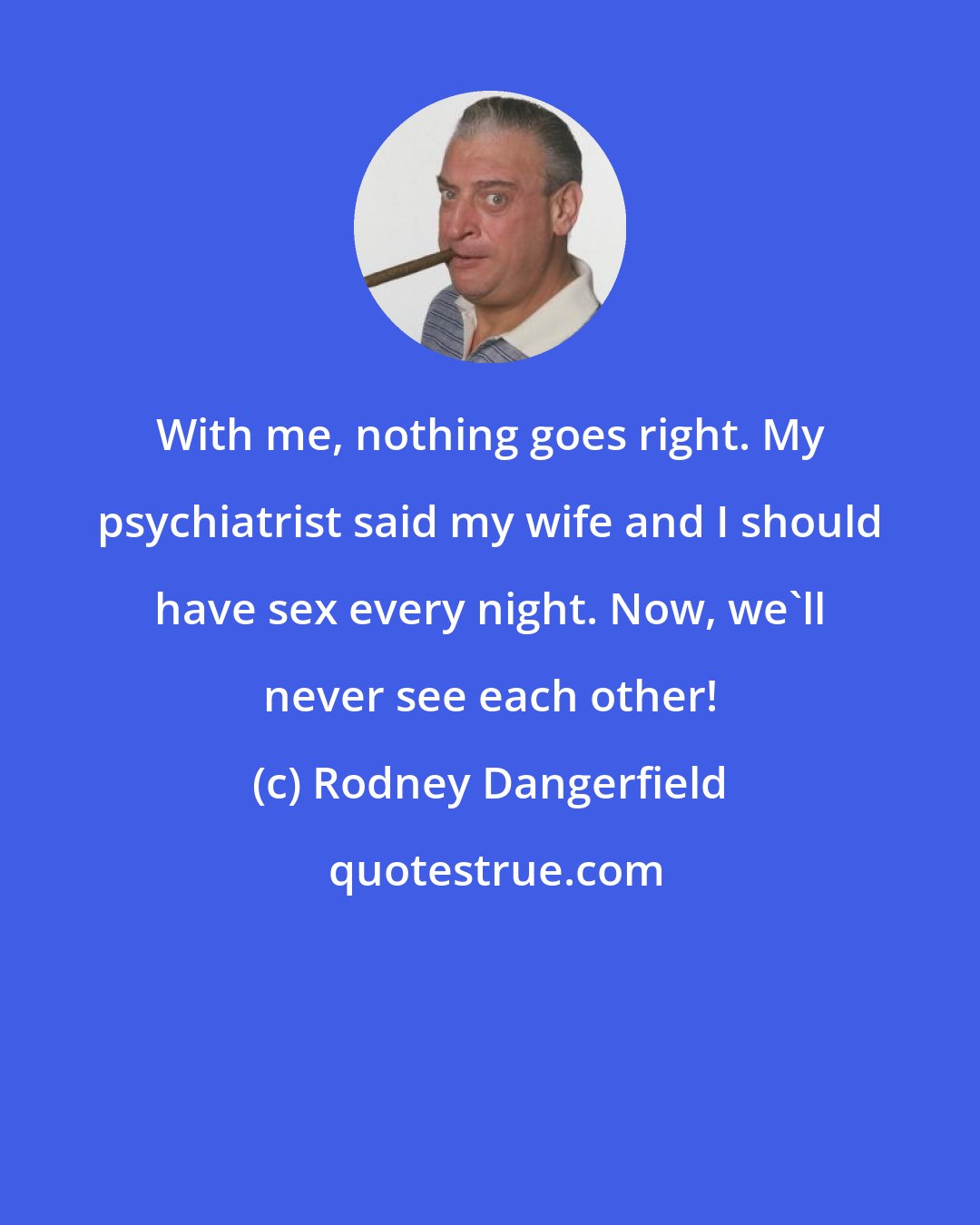 Rodney Dangerfield: With me, nothing goes right. My psychiatrist said my wife and I should have sex every night. Now, we'll never see each other!