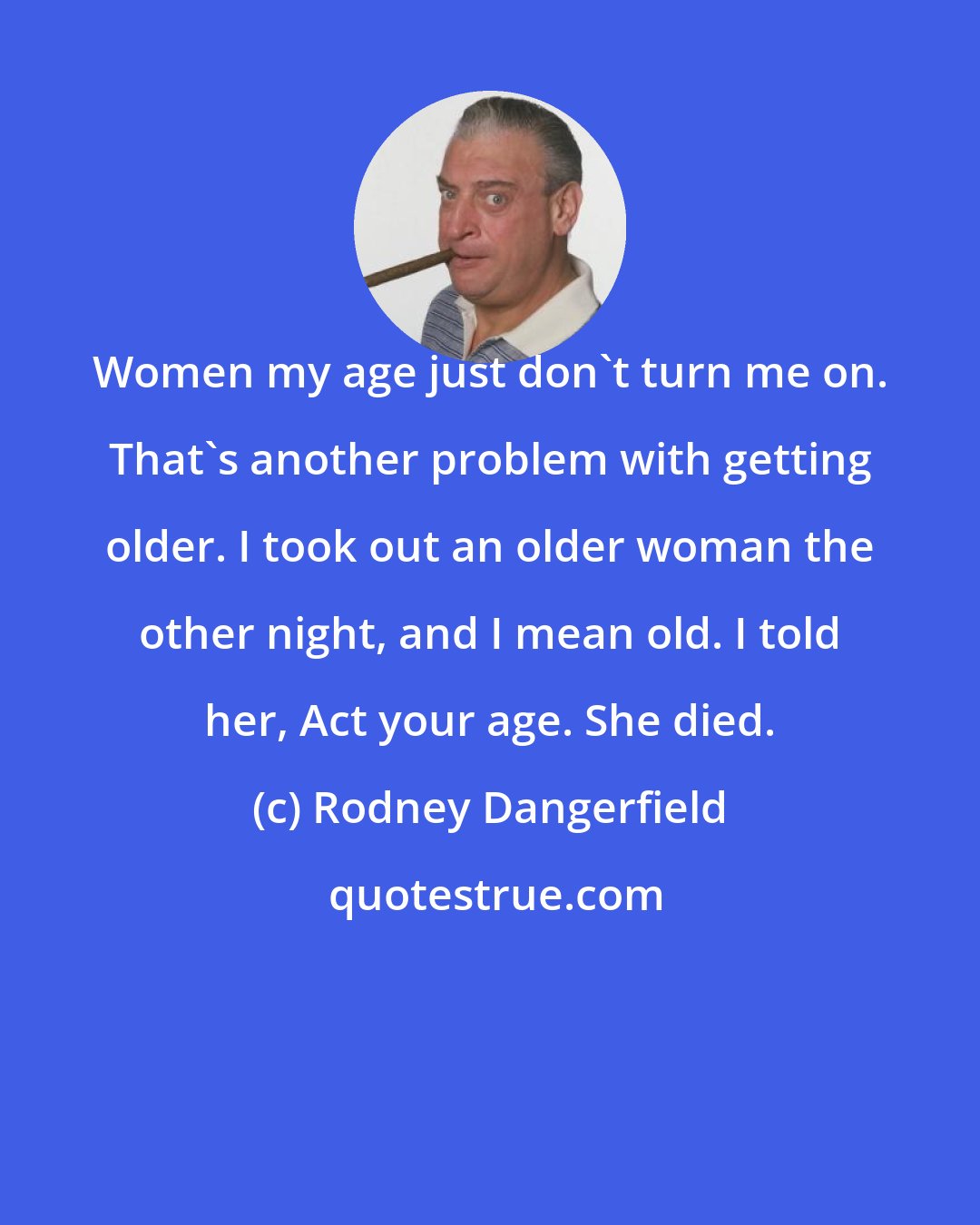 Rodney Dangerfield: Women my age just don't turn me on. That's another problem with getting older. I took out an older woman the other night, and I mean old. I told her, Act your age. She died.