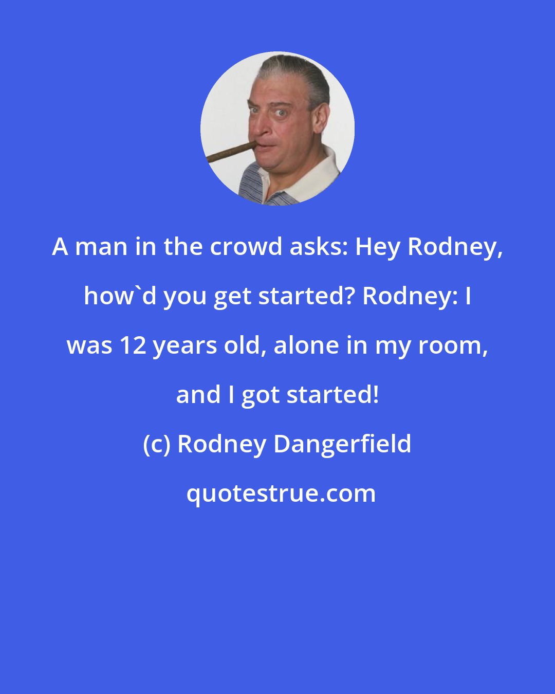 Rodney Dangerfield: A man in the crowd asks: Hey Rodney, how'd you get started? Rodney: I was 12 years old, alone in my room, and I got started!