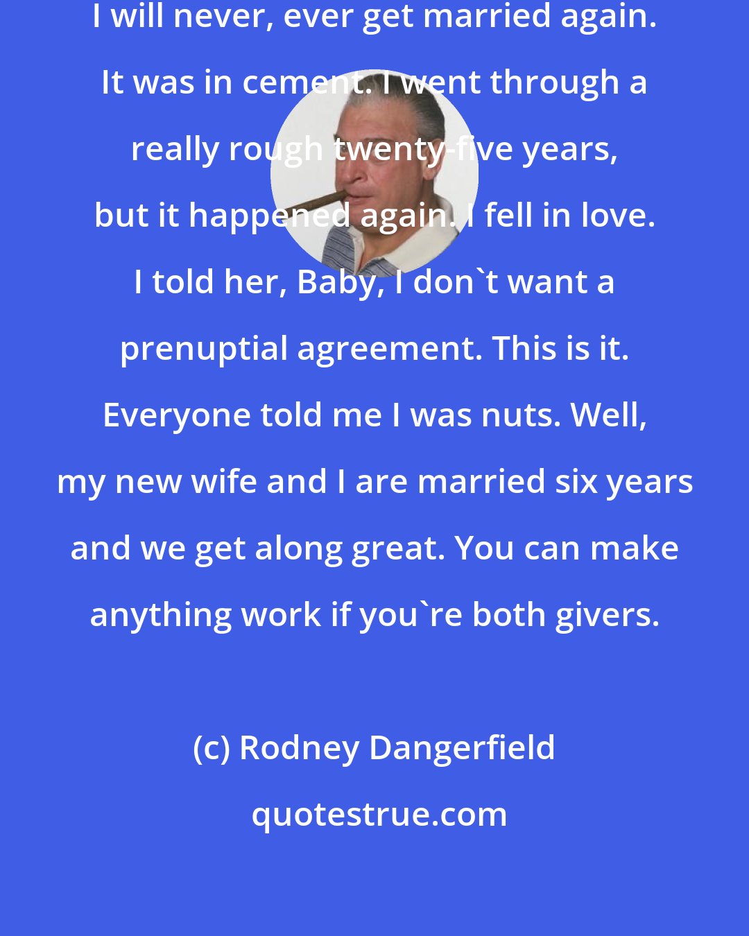 Rodney Dangerfield: After I got divorced, I said to myself, I will never, ever get married again. It was in cement. I went through a really rough twenty-five years, but it happened again. I fell in love. I told her, Baby, I don't want a prenuptial agreement. This is it. Everyone told me I was nuts. Well, my new wife and I are married six years and we get along great. You can make anything work if you're both givers.