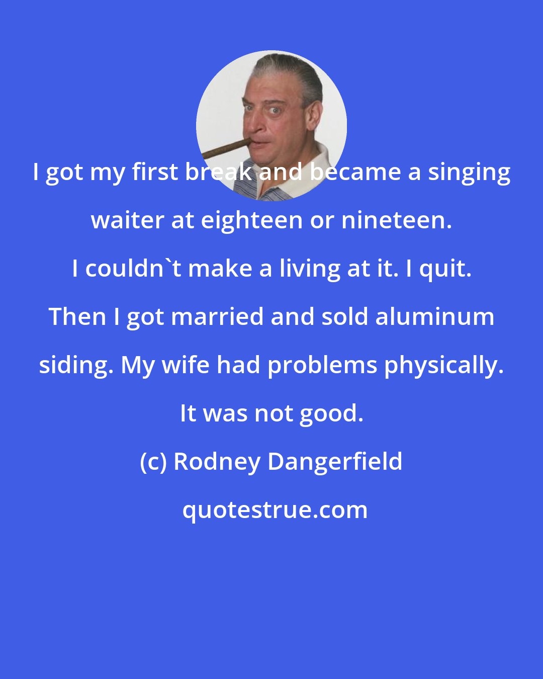 Rodney Dangerfield: I got my first break and became a singing waiter at eighteen or nineteen. I couldn't make a living at it. I quit. Then I got married and sold aluminum siding. My wife had problems physically. It was not good.