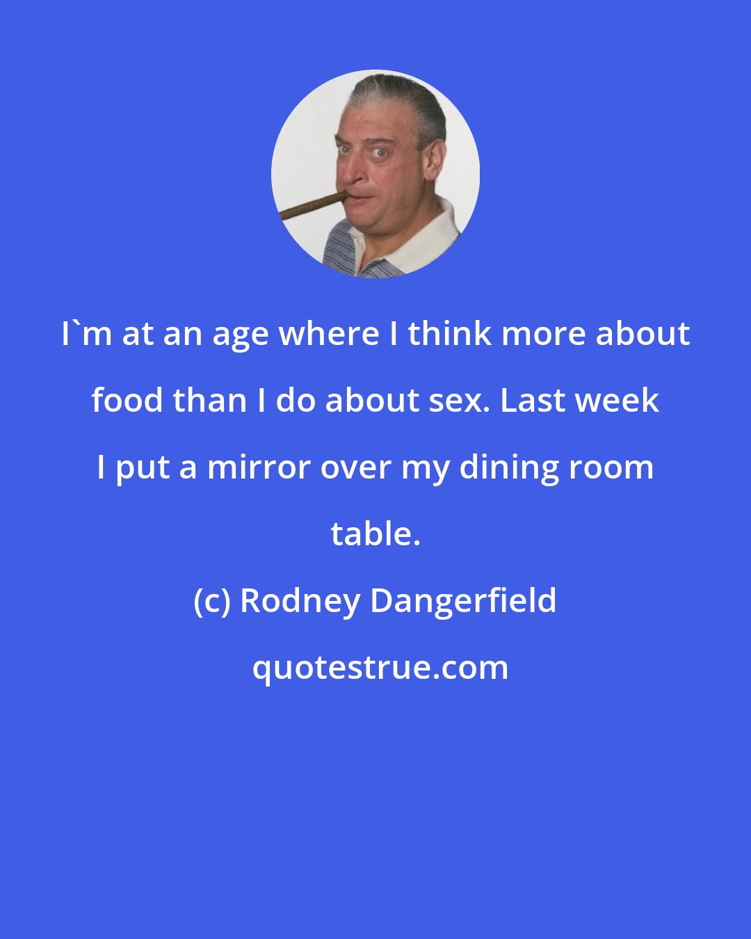 Rodney Dangerfield: I'm at an age where I think more about food than I do about sex. Last week I put a mirror over my dining room table.