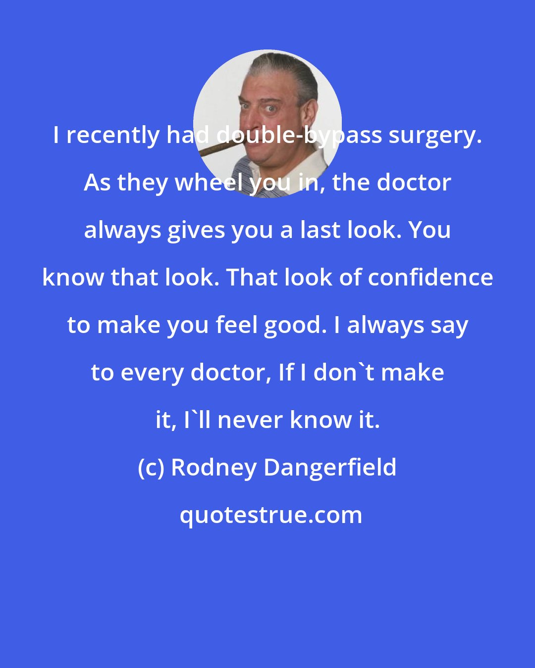 Rodney Dangerfield: I recently had double-bypass surgery. As they wheel you in, the doctor always gives you a last look. You know that look. That look of confidence to make you feel good. I always say to every doctor, If I don't make it, I'll never know it.