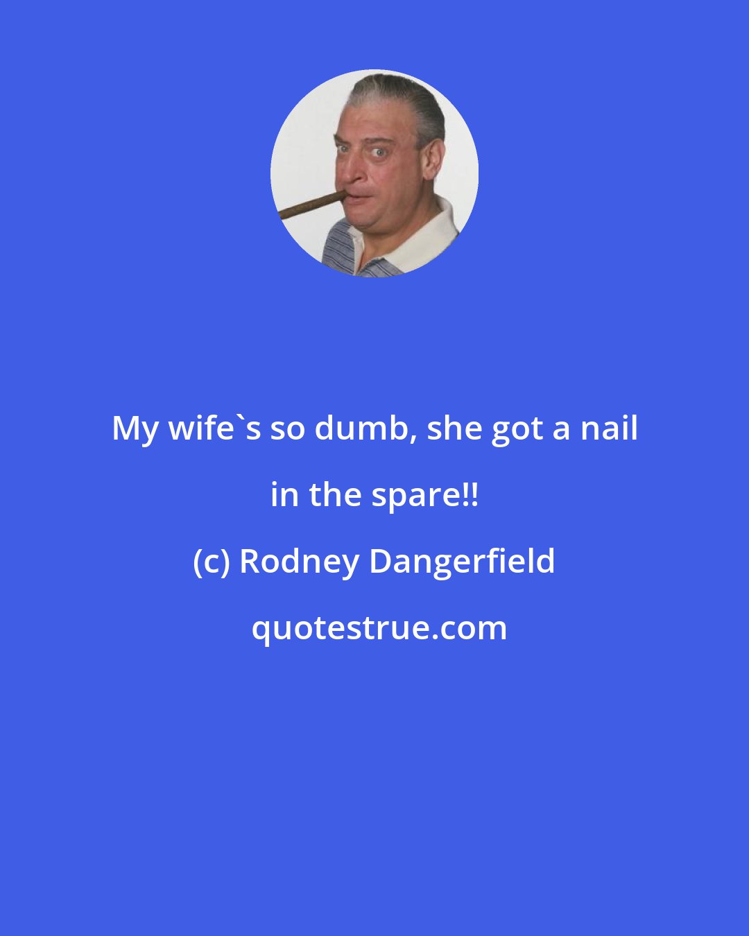 Rodney Dangerfield: My wife's so dumb, she got a nail in the spare!!
