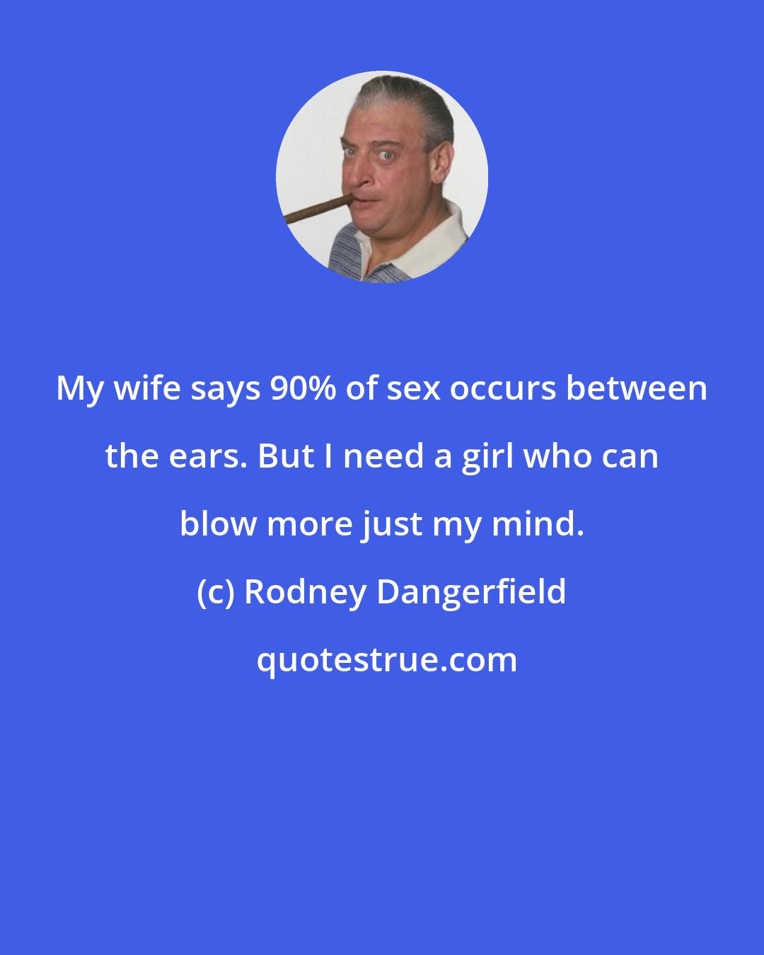 Rodney Dangerfield: My wife says 90% of sex occurs between the ears. But I need a girl who can blow more just my mind.