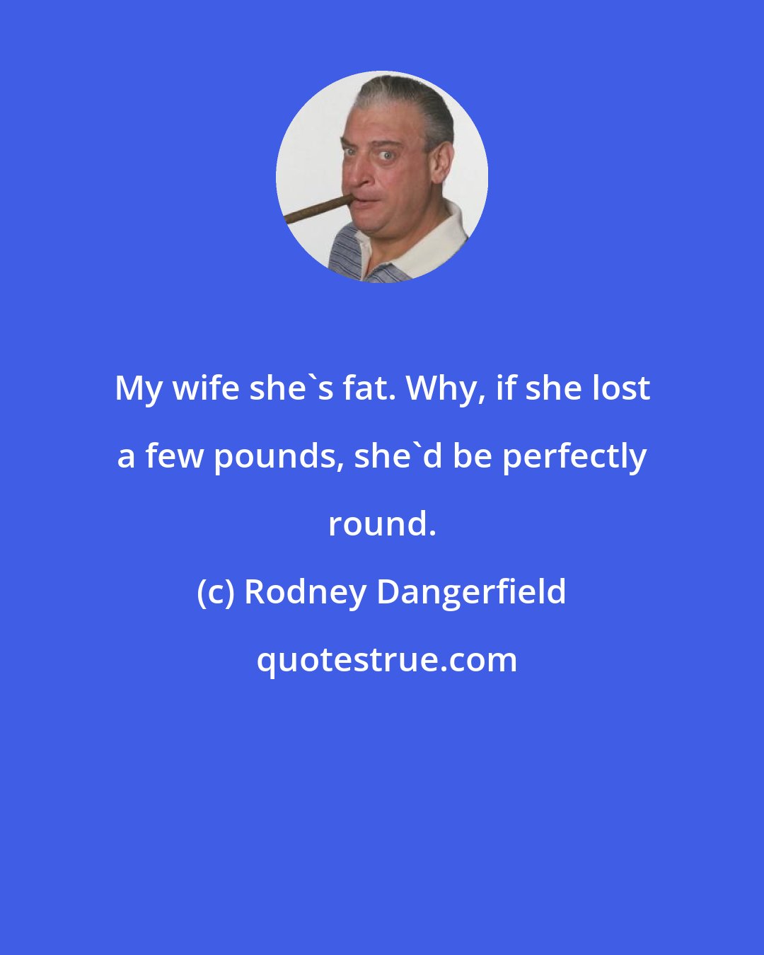 Rodney Dangerfield: My wife she's fat. Why, if she lost a few pounds, she'd be perfectly round.