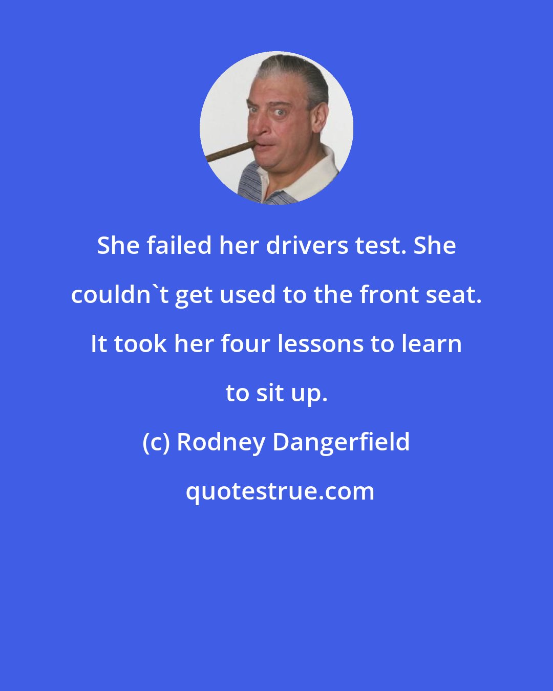 Rodney Dangerfield: She failed her drivers test. She couldn't get used to the front seat. It took her four lessons to learn to sit up.