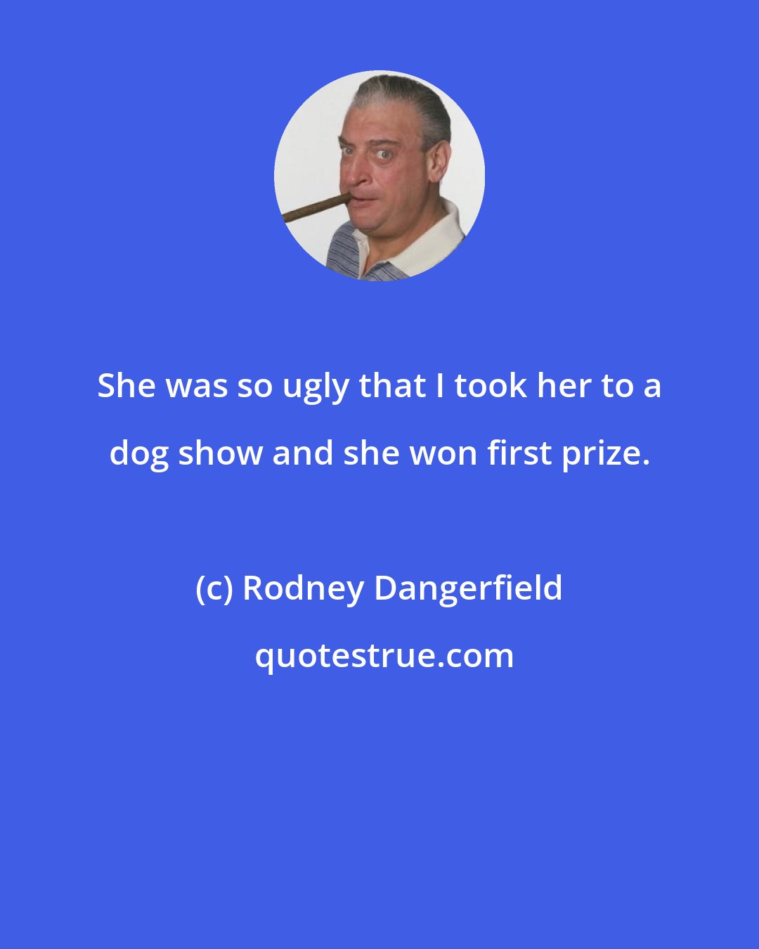 Rodney Dangerfield: She was so ugly that I took her to a dog show and she won first prize.