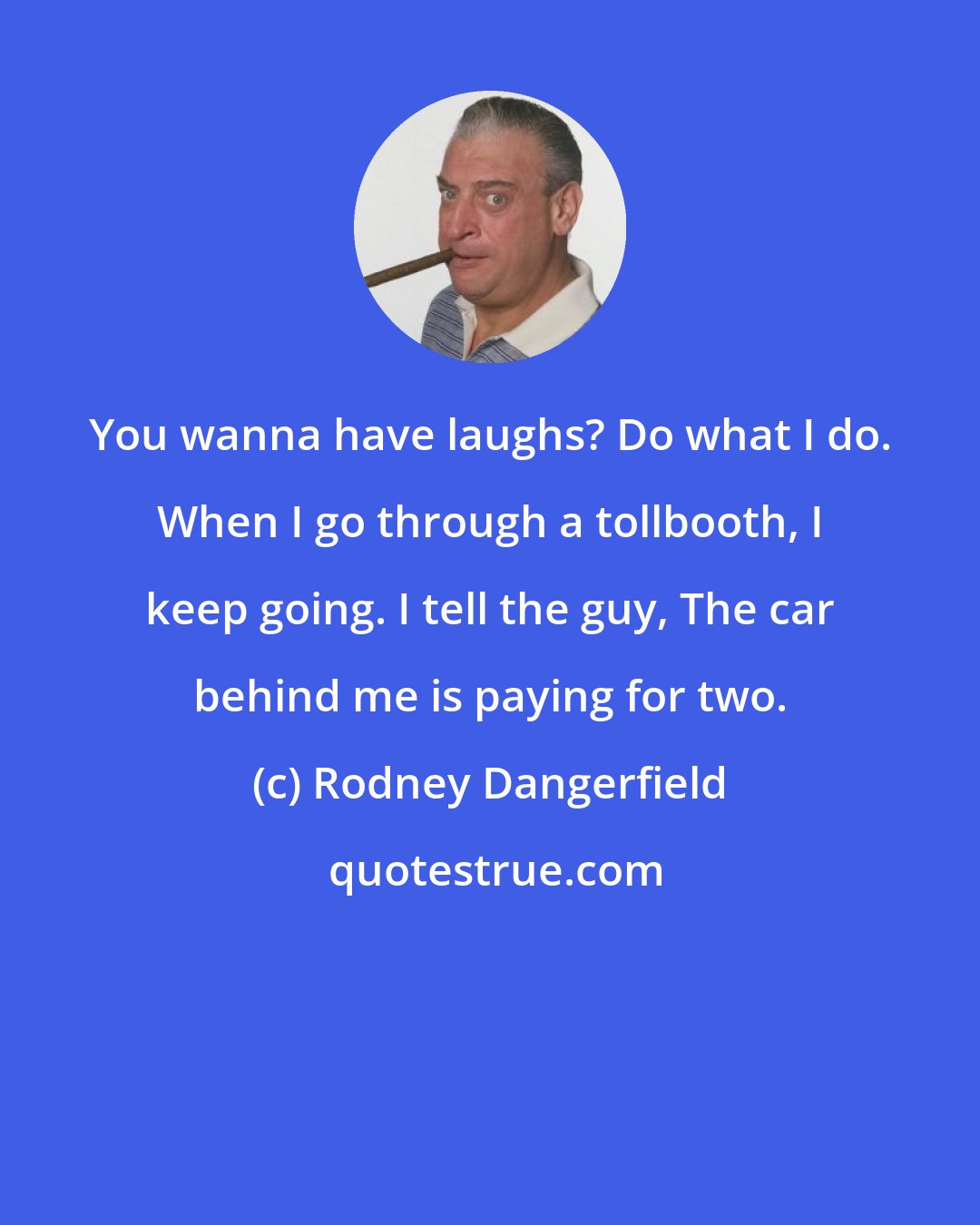 Rodney Dangerfield: You wanna have laughs? Do what I do. When I go through a tollbooth, I keep going. I tell the guy, The car behind me is paying for two.