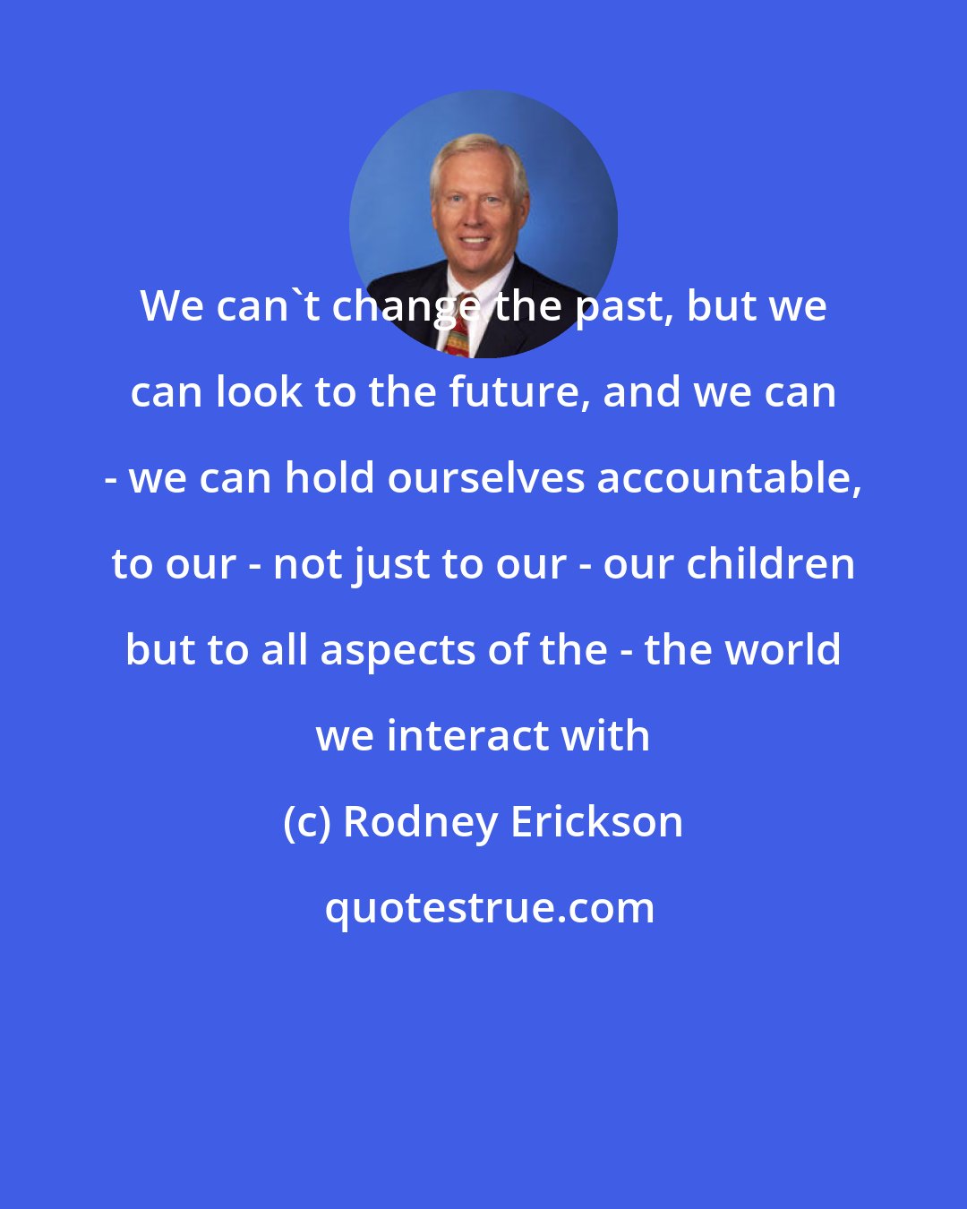 Rodney Erickson: We can't change the past, but we can look to the future, and we can - we can hold ourselves accountable, to our - not just to our - our children but to all aspects of the - the world we interact with