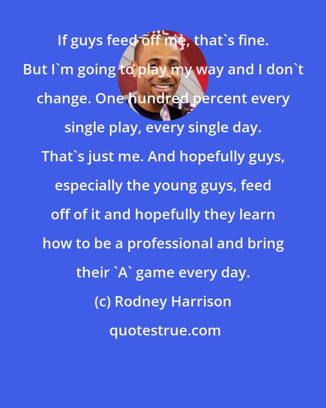Rodney Harrison: If guys feed off me, that's fine. But I'm going to play my way and I don't change. One hundred percent every single play, every single day. That's just me. And hopefully guys, especially the young guys, feed off of it and hopefully they learn how to be a professional and bring their 'A' game every day.