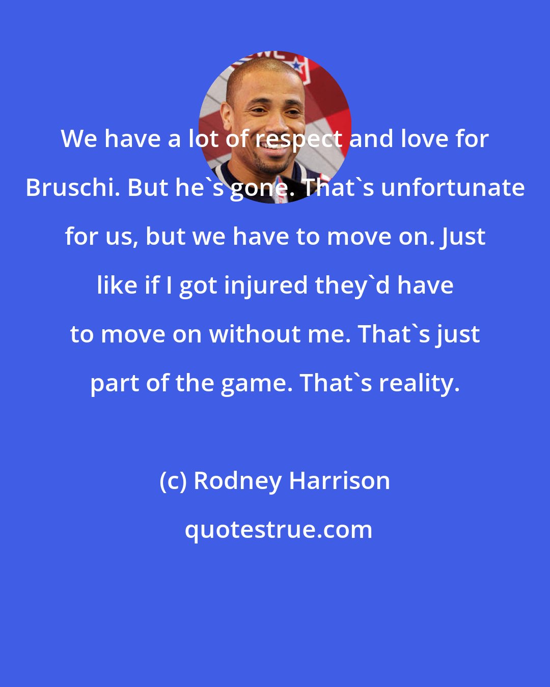 Rodney Harrison: We have a lot of respect and love for Bruschi. But he's gone. That's unfortunate for us, but we have to move on. Just like if I got injured they'd have to move on without me. That's just part of the game. That's reality.
